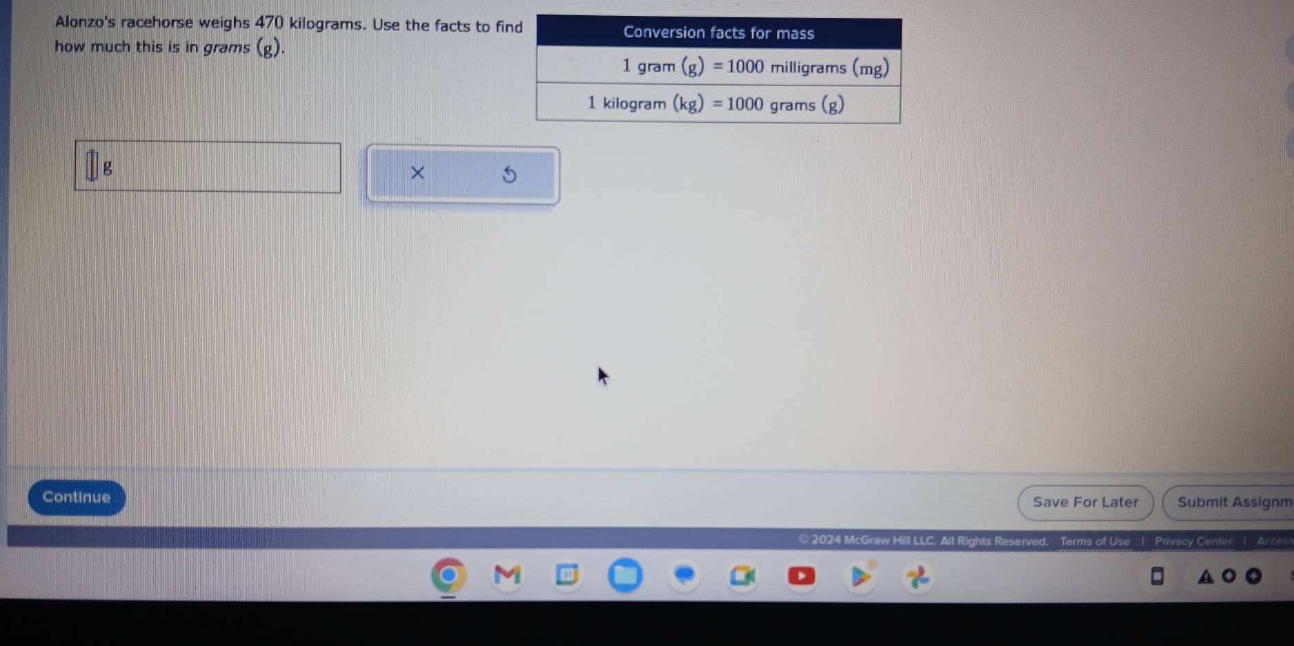 Alonzo's racehorse weighs 470 kilograms. Use the facts to f
how much this is in grams (g).
g
×
Continue Save For Later Submit Assignm
© 2024 McGraw Hill LLC. All Rights Reserved Terms of Use 1 Privacy Center 1 Acces