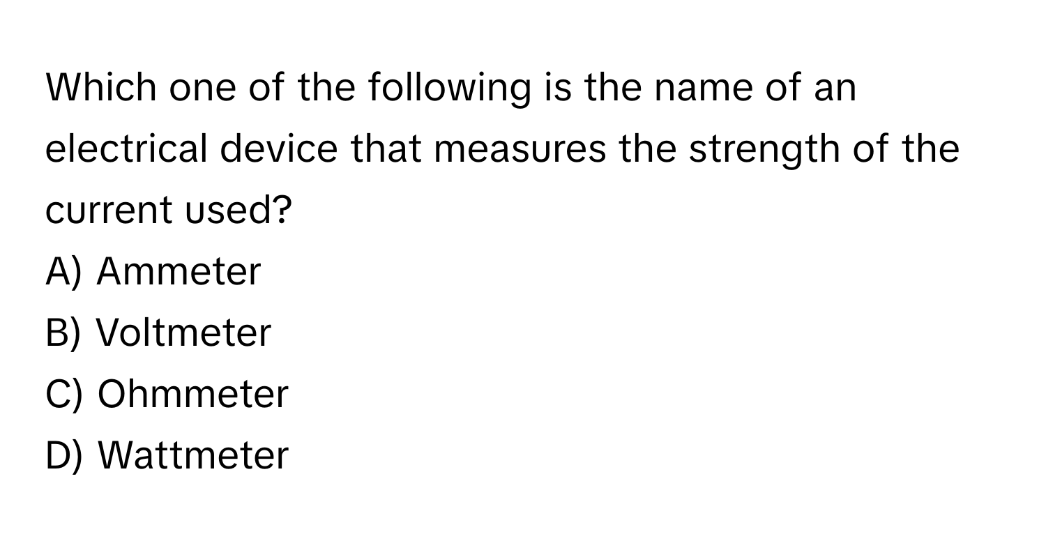 Which one of the following is the name of an electrical device that measures the strength of the current used? 

A) Ammeter
B) Voltmeter
C) Ohmmeter
D) Wattmeter