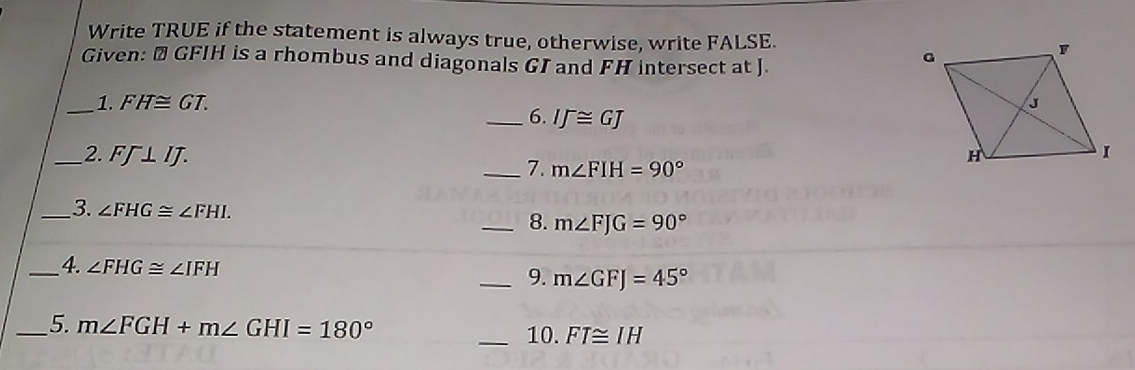 Write TRUE if the statement is always true, otherwise, write FALSE. 
Given: # GFIH is a rhombus and diagonals GI and FH intersect at J. 
_1. FH≌ GT. 
_6. IJ≌ GJ
_2. FJ⊥ IJ. 
_7. m∠ FIH=90°
_3. ∠ FHG≌ ∠ FHI. 
_8. m∠ FJG=90°
_4. ∠ FHG≌ ∠ IFH _9. m∠ GFJ=45°
_5. m∠ FGH+m∠ GHI=180° _10. FT≌ IH