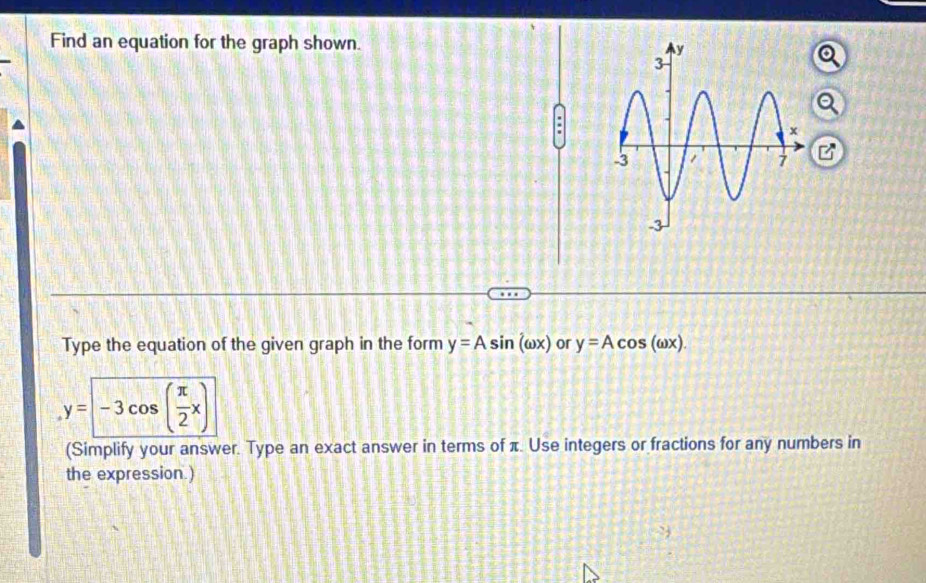 Find an equation for the graph shown. 
Q
:
B
Type the equation of the given graph in the form y=Asin (omega x) or y=Acos (omega x).
y=-3cos ( π /2 x)
(Simplify your answer. Type an exact answer in terms of π. Use integers or fractions for any numbers in
the expression.)