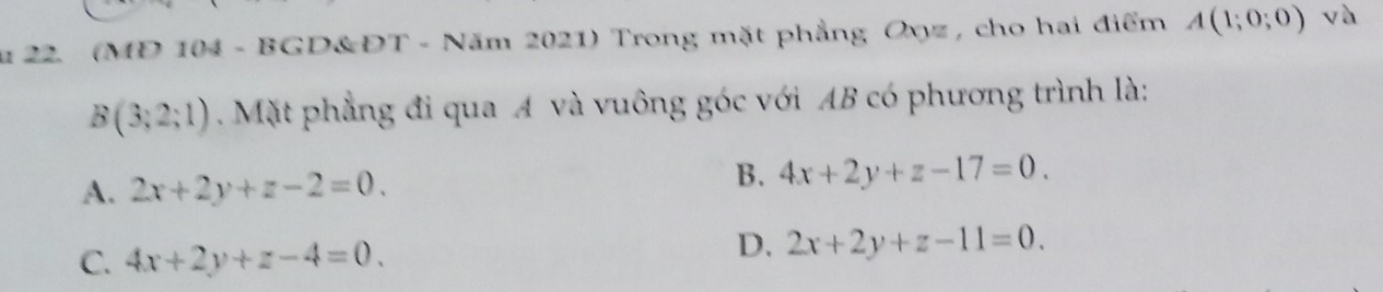 zu 22. (MD 104 - BGD&ĐT - Năm 2021) Trong mặt phẳng Oxyz, cho hai điểm A(1;0;0) √à
B(3;2;1). Mặt phẳng đi qua A và vuông góc với AB có phương trình là:
A. 2x+2y+z-2=0.
B. 4x+2y+z-17=0.
C. 4x+2y+z-4=0.
D. 2x+2y+z-11=0.