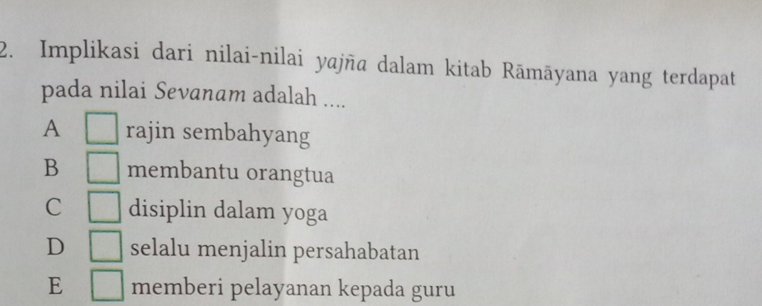 Implikasi dari nilai-nilai yajña dalam kitab Rāmāyana yang terdapat
pada nilai Sevanam adalah ....
A □ rajin sembahyang
B □ membantu orangtua
C □ disiplin dalam yoga
D □ selalu menjalin persahabatan
E □ memberi pelayanan kepada guru