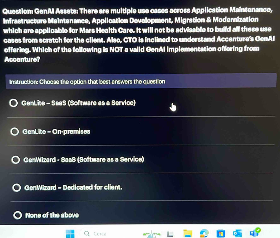 GenAI Assets: There are multiple use cases across Application Maintenance,
Infrastructure Maintenance, Application Development, Migration & Modernization
which are applicable for Mars Health Care. It will not be advisable to build all these use
cases from scratch for the client. Also, CTO is inclined to understand Accenture's GenAI
offering. Which of the following is NOT a valid GenAI implementation offering from
Accenture?
Instruction: Choose the option that best answers the question
GenLite - SaaS (Software as a Service)
_
GenLite - On-premises
_
GenWizard - SaaS (Software as a Service)
_
GenWizard - Dedicated for client.
___
None of the above
Cerca