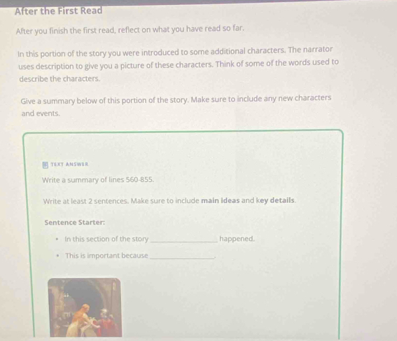 After the First Read 
After you finish the first read, reflect on what you have read so far. 
In this portion of the story you were introduced to some additional characters. The narrator 
uses description to give you a picture of these characters. Think of some of the words used to 
describe the characters. 
Give a summary below of this portion of the story. Make sure to include any new characters 
and events. 
TEXT ANSWER 
Write a summary of lines 560-855. 
Write at least 2 sentences. Make sure to include main ideas and key details. 
Sentence Starter: 
In this section of the story _happened. 
This is important because_