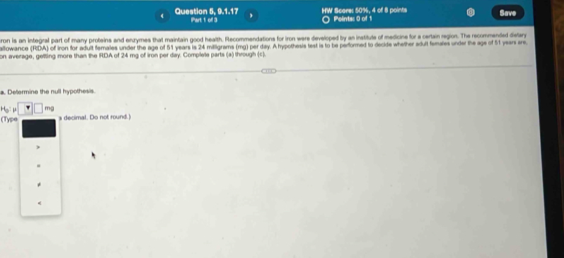 Question 5, 9.1.17 HW Score: 50%, 4 of 8 points Save 
Part 1 of 3 Points: 0 of 1 
ron is an integral part of many proteins and enzymes that maintain good health. Recommendations for iron were developed by an institute of medicine for a certain region. The recommended dietary 
allowance (RDA) of iron for adult females under the age of 51 years is 24 milligrams (mg) per day. A hypothesis test is to be performed to decide whether adult females under the age of 51 years are. 
on average, getting more than the RDA of 24 mg of iron per day. Complete parts (a) through (c). 
a. Determine the null hypothesis.
H_0:mu □ · mg
(Type a decimal. Do not round.)