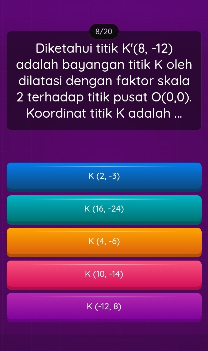 8/20
Diketahui titik K'(8,-12)
adalah bayangan titik K oleh
dilatasi dengan faktor skala
2 terhadap titik pusat O(0,0). 
Koordinat titik K adalah ...
K(2,-3)
K(16,-24)
K(4,-6)
K(10,-14)
K(-12,8)