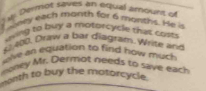 ) w Dermot saves an equal amount of 
T oney each month for 6 months. He is 
uving to buy a motorcycle that costs
6 400. Draw a bar diagram. Write and 
solve an equation to find how much 
money Mr. Dermot needs to save each 
month to buy the motorcycle.