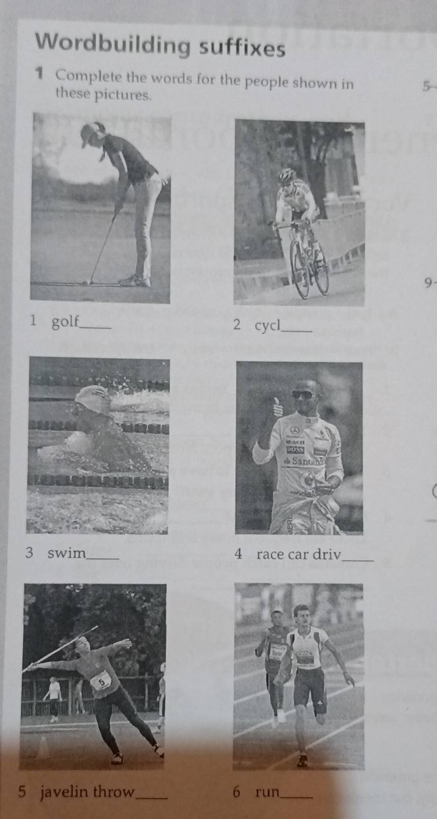 Wordbuilding suffixes 
1 Complete the words for the people shown in 
these pictures. 
5 
9- 
1 golf._ 2 cycl_ 
3 swim_ 4 race car driv_ 
5 javelin throw_ 6 run_