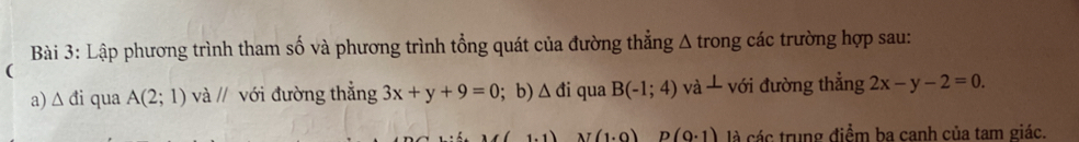 Lập phương trình tham số và phương trình tổng quát của đường thẳng Δ trong các trường hợp sau: 
( 
a) △ di qua A(2;1) và // với đường thẳng 3x+y+9=0; b) △ di qua B(-1;4) và với đường thẳng 2x-y-2=0.
N(1.0) p(0· 1) là các trung điểm ba canh của tam giác.