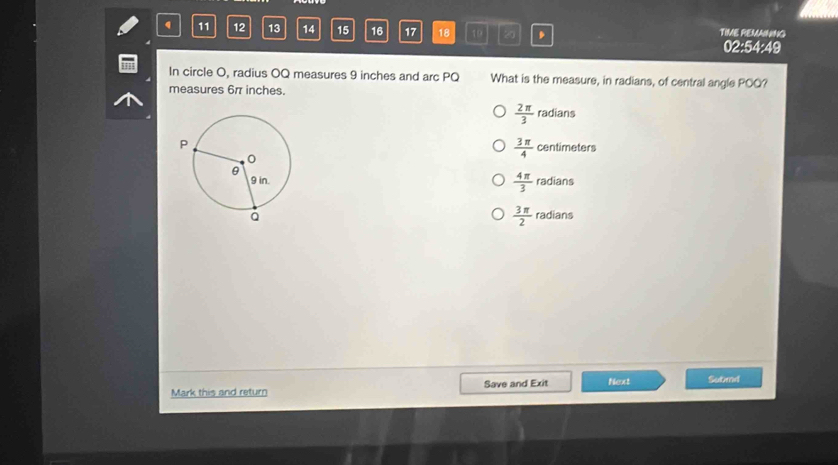 12 13 14 15 16 17 18 19 . TIME REMAINING
02:54:49
In circle O, radius OQ measures 9 inches and arc PQ What is the measure, in radians, of central angle POQ?
measures 6π inches.
 2π /3 radians
 3π /4 centimeters
 4π /3 radians
 3π /2 radians
Mark this and return Save and Exit Next Sutand