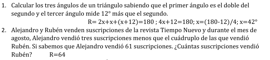 Calcular los tres ángulos de un triángulo sabiendo que el primer ángulo es el doble del
segundo y el tercer ángulo mide 12° más que el segundo.
R=2x+x+(x+12)=180; 4x+12=180; x=(180-12)/4; x=42°
2. Alejandro y Rubén venden suscripciones de la revista Tiempo Nuevo y durante el mes de
agosto, Alejandro vendió tres suscripciones menos que el cuádruplo de las que vendió
Rubén. Si sabemos que Alejandro vendió 61 suscripciones. ¿Cuántas suscripciones vendió
Rubén? R=64