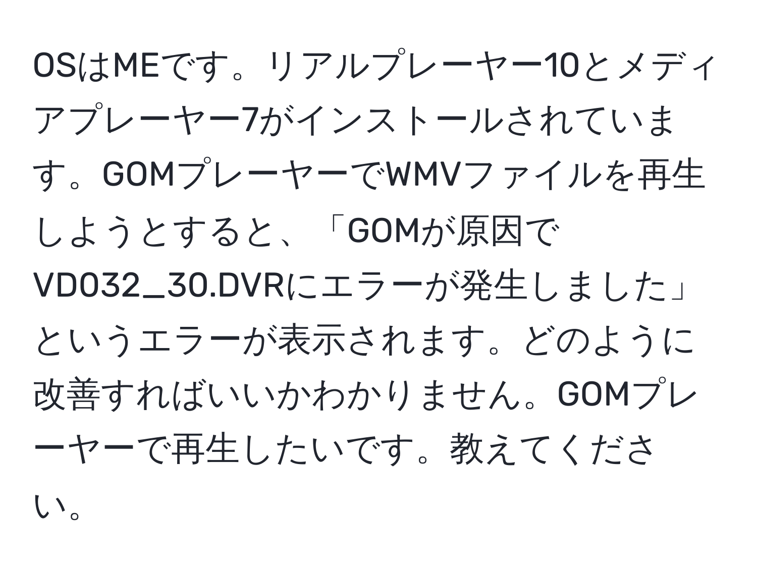 OSはMEです。リアルプレーヤー10とメディアプレーヤー7がインストールされています。GOMプレーヤーでWMVファイルを再生しようとすると、「GOMが原因でVD032_30.DVRにエラーが発生しました」というエラーが表示されます。どのように改善すればいいかわかりません。GOMプレーヤーで再生したいです。教えてください。