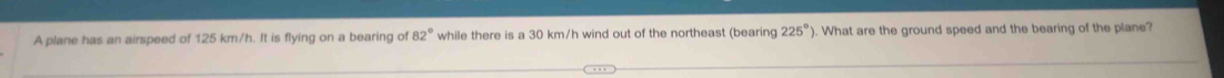 A plane has an airspeed of 125 km/h. It is flying on a bearing of 82° while there is a 30 km/h wind out of the northeast (bearing 225° ). What are the ground speed and the bearing of the plane?