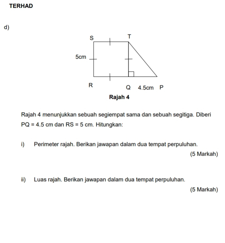 TERHAD 
d) 
Rajah 4 
Rajah 4 menunjukkan sebuah segiempat sama dan sebuah segitiga. Diberi
PQ=4.5cmdan RS=5cm. Hitungkan: 
i) Perimeter rajah. Berikan jawapan dalam dua tempat perpuluhan. 
(5 Markah) 
ii) Luas rajah. Berikan jawapan dalam dua tempat perpuluhan. 
(5 Markah)