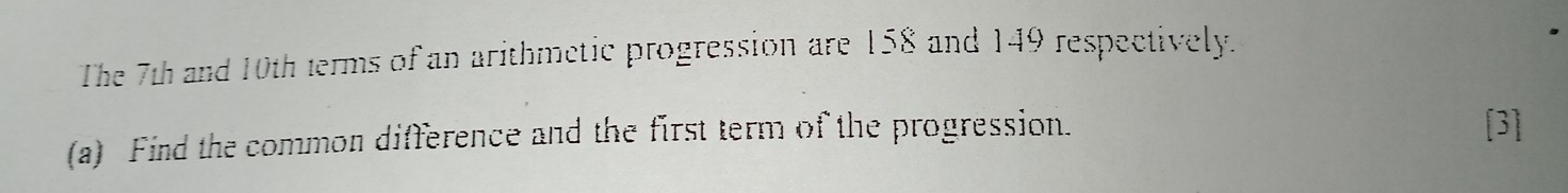 The 7th and 10th terms of an arithmetic progression are 158 and 149 respectively. 
(a) Find the common difference and the first term of the progression. 
[3]