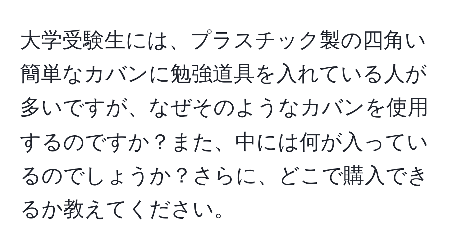 大学受験生には、プラスチック製の四角い簡単なカバンに勉強道具を入れている人が多いですが、なぜそのようなカバンを使用するのですか？また、中には何が入っているのでしょうか？さらに、どこで購入できるか教えてください。