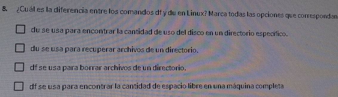 ¿Cuál es la diferencia entre los comandos df y du en Linux? Marca todas las opciones que correspondan
du se usa para encontrar la cantidad de uso del disco en un directorio específico.
du se usa para recuperar archivos de un directorio.
df se usa para borrar archivos de un directorio.
df se usa para encontrar la cantidad de espacio libre en una máquina completa