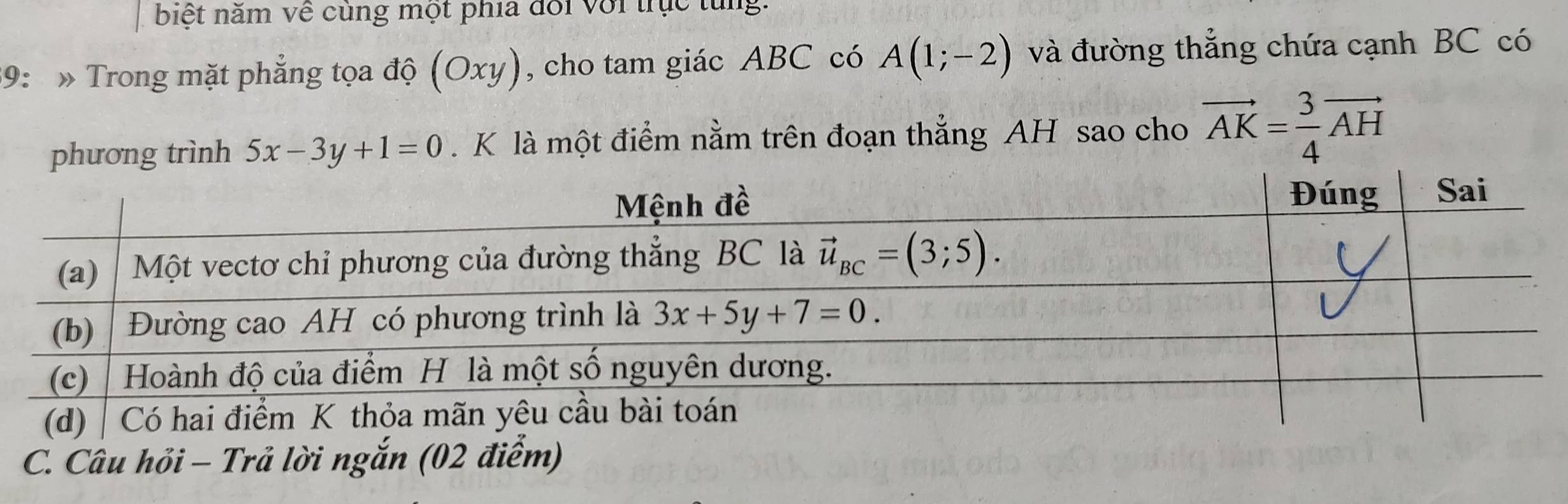 biệt năm về củng một phía đổi với trục từng.
39:  » Trong mặt phẳng tọa độ (Oxy) , cho tam giác ABC có A(1;-2) và đường thẳng chứa cạnh BC có
phương trình 5x-3y+1=0. K là một điểm nằm trên đoạn thẳng AH sao cho vector AK= 3/4 vector AH
C. Câu hỏi - Trả lời ngắn (02 điểm)