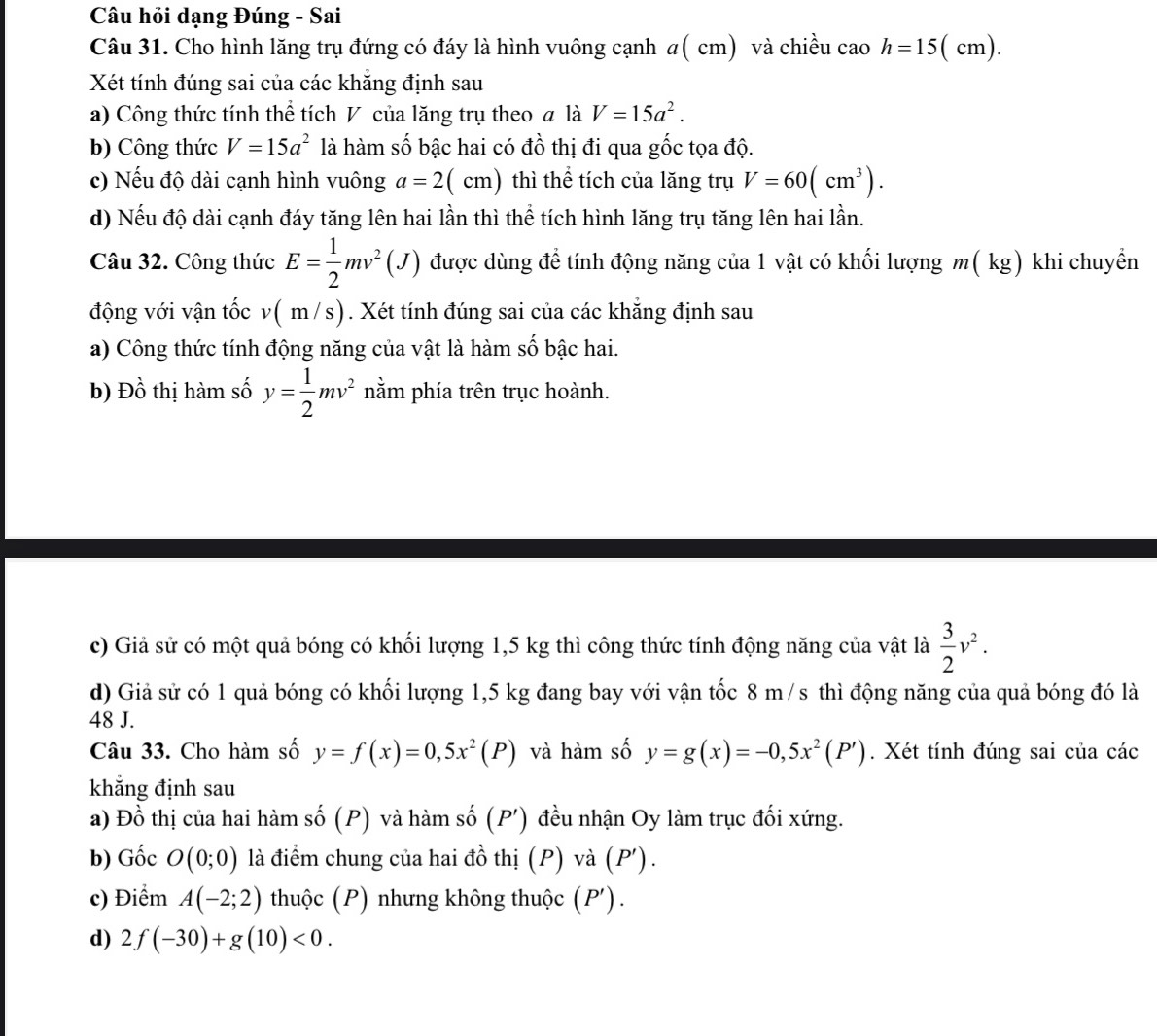Câu hỏi dạng Đúng - Sai
Câu 31. Cho hình lăng trụ đứng có đáy là hình vuông cạnh a( cm) và chiều cao h=15 ( cm).
Xét tính đúng sai của các khẳng định sau
a) Công thức tính thể tích V của lăng trụ theo # là V=15a^2.
b) Công thức V=15a^2 là hàm số bậc hai có đồ thị đi qua gốc tọa độ.
c) Nếu độ dài cạnh hình vuông a=2(cm) thì thể tích của lăng trụ V=60(cm^3).
d) Nếu độ dài cạnh đáy tăng lên hai lần thì thể tích hình lăng trụ tăng lên hai lần.
Câu 32. Công thức E= 1/2 mv^2(J) được dùng để tính động năng của 1 vật có khối lượng m(kg) khi chuyền
động với vận tốc v( m /s). Xét tính đúng sai của các khẳng định sau
a) Công thức tính động năng của vật là hàm số bậc hai.
b) Đồ thị hàm số y= 1/2 mv^2 nằm phía trên trục hoành.
c) Giả sử có một quả bóng có khối lượng 1,5 kg thì công thức tính động năng của vật là  3/2 v^2.
d) Giả sử có 1 quả bóng có khối lượng 1,5 kg đang bay với vận tốc 8 m /s thì động năng của quả bóng đó là
48 J.
Câu 33. Cho hàm số y=f(x)=0,5x^2(P) và hàm số y=g(x)=-0,5x^2(P'). Xét tính đúng sai của các
khẳng định sau
a) Đồ thị của hai hàm số (P) và hàm số (P') đều nhận Oy làm trục đối xứng.
b) Gốc O(0;0) là điểm chung của hai đồ thị (P) và ( P')
c) Điểm A(-2;2) thuộc (P) nhưng không thuộc (P').
d) 2f(-30)+g(10)<0.