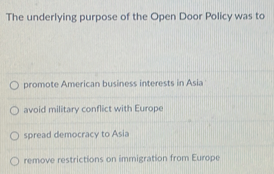 The underlying purpose of the Open Door Policy was to
promote American business interests in Asia
avoid military conflict with Europe
spread democracy to Asia
remove restrictions on immigration from Europe