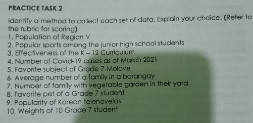 PRACTICE TASK 2
Identify a method to collect each set of data. Explain your choice. (Refer to
the rubric for scoring)
1. Population of Region V
2. Popular sports among the junior high school students
3. Effectiveness of the K-12 Curriculum
4. Number of Covid-19 cases as of March 2021
5. Favorite subject of Grade 7-Molave
6. Average number of a family in a barangay
7. Number of family with vegetable garden in their yard
8. Favorite pet of a Grade 7 student
9. Popularity of Korean telenovelas
10. Weights of 10 Grade 7 student