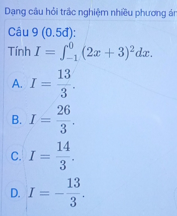 Dạng câu hỏi trắc nghiệm nhiều phương án
Câu 9(0.5d) : 
Tính I=∈t _(-1)^0(2x+3)^2dx.
A. I= 13/3 .
B. I= 26/3 .
C. I= 14/3 .
D. I=- 13/3 .