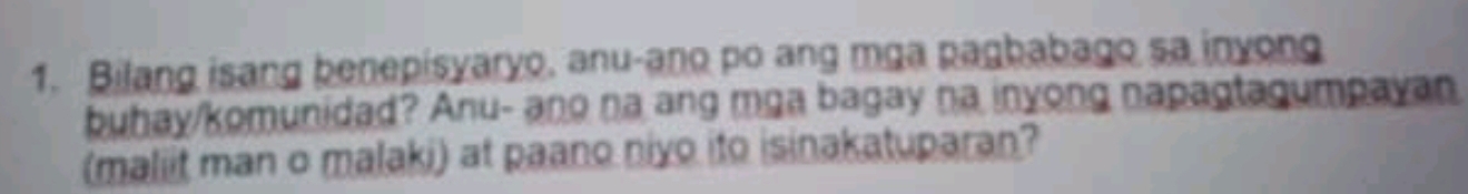 Bilang isang benepisyaryo, anu-ano po ang mga pagbabago sa inyong 
buhay/komunidad? Anu- ano na ang mga bagay na inyong napagtagumpayan 
(maliit man o malaki) at paano niyo ito isinakatuparan?