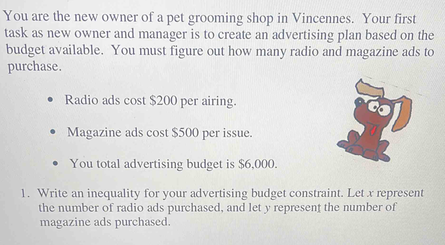 You are the new owner of a pet grooming shop in Vincennes. Your first 
task as new owner and manager is to create an advertising plan based on the 
budget available. You must figure out how many radio and magazine ads to 
purchase. 
Radio ads cost $200 per airing. 
Magazine ads cost $500 per issue. 
You total advertising budget is $6,000. 
1. Write an inequality for your advertising budget constraint. Let x represent 
the number of radio ads purchased, and let y represent the number of 
magazine ads purchased.