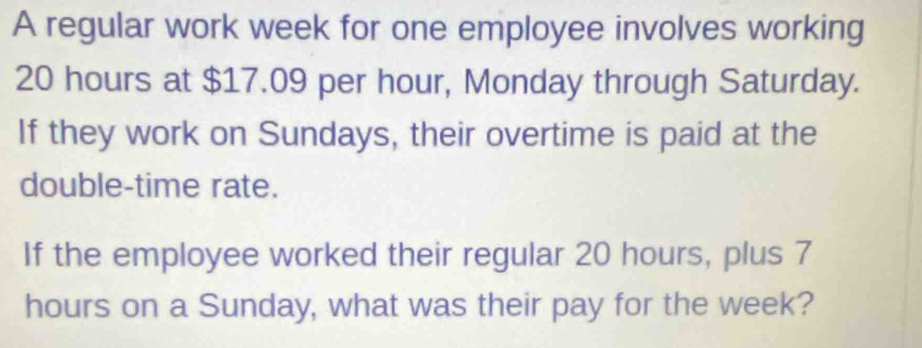 A regular work week for one employee involves working
20 hours at $17.09 per hour, Monday through Saturday. 
If they work on Sundays, their overtime is paid at the 
double-time rate. 
If the employee worked their regular 20 hours, plus 7
hours on a Sunday, what was their pay for the week?