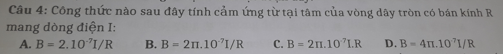 Công thức nào sau đây tính cảm ứng từ tại tâm của vòng dây tròn có bán kính R
mang dòng điện I:
A. B=2.10^(-7)I/R B. B=2π .10^(-7)I/R C. B=2π .10^(-7)I.R D. B=4π .10^(-7)I/R