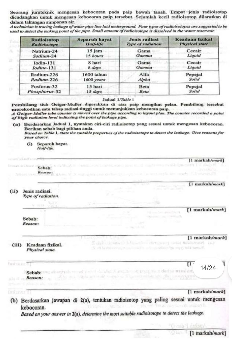Seorang juruteknik mengesan kebocoran pada paip bawah tanah. Empat jenis radioisotop
dicadangkan untuk mengesan kebocoran paip tersebut. Sejumlah kecil radioisotop dilarutkan di
dalam takungan simpanan air.
A technician is tracing leakage of water pipe line laid underground. Four types of radioisotopes are suggested to be
used to detect the leaking point of the pipe. Small amount of radioisotope is dissolved in the water reservoir.
Jadual 1/Table 1
Pembilang tiub Geiger-Muller digerakkan di atas paip mengikut pelan. Pembilang tersebut
merekodkan satu tahap radiasi tinggi untuk menunjukkan kebocoran paip.
A Geiger-Muller tube counter is moved over the pipe according to layout plan. The counter recorded a point
of high radiation level indicating the point of leakage pipe.
(a) Berdasarkan Jadual 1, nyatakan ciri-ciri radioisotop yang sesuai untuk mengesan kebocoran.
Berikan sebab bagi pilihan anda.
Based on Table 1, state the suitable properties of the radioisotope to detect the leakage. Give reasons for
your choice.
(i) Separuh hayat.
Half-life
[1 markah/murk]
Sebab:
Reason:
[1 markah/mɑrk]
(ii) Jenis radiasi.
Type of radiation.
[1 markah/mark]
Sebab:
Reason:
[l markah/mark]
(iii) Keadaan fizikal.
Physical state.
1
[1 14/24
Sebab:
Reason:
[l markah/mark]
(b) Berdasarkan jawapan di 2(a) , tentukan radioisotop yang paling sesuai untuk mengesan
kebocoran.
Based on your answer in 2(a) , determine the most suitable radioisotope to detect the leakage.
[1 markah/mark]