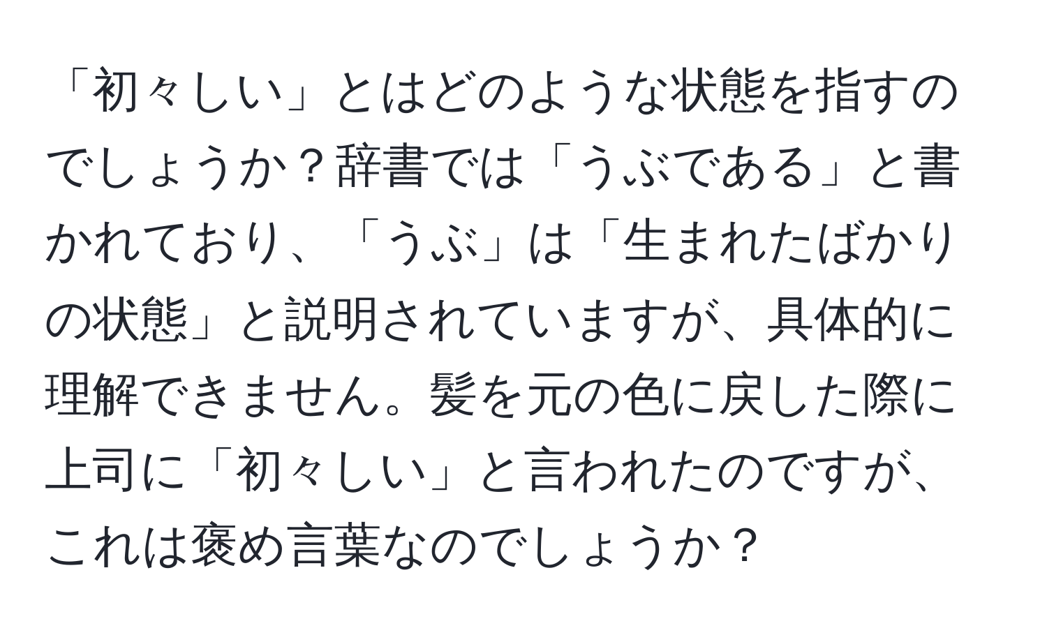 「初々しい」とはどのような状態を指すのでしょうか？辞書では「うぶである」と書かれており、「うぶ」は「生まれたばかりの状態」と説明されていますが、具体的に理解できません。髪を元の色に戻した際に上司に「初々しい」と言われたのですが、これは褒め言葉なのでしょうか？