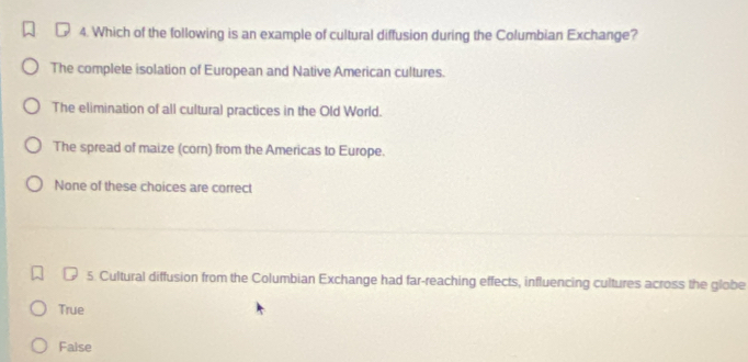 Which of the following is an example of cultural diffusion during the Columbian Exchange?
The complete isolation of European and Native American cultures.
The elimination of all cultural practices in the Old World.
The spread of maize (corn) from the Americas to Europe.
None of these choices are correct
5. Cultural diffusion from the Columbian Exchange had far-reaching effects, influencing cultures across the globe
True
False