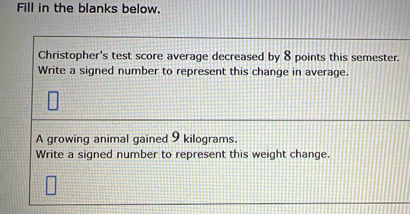 Fill in the blanks below. 
Christopher's test score average decreased by 8 points this semester. 
Write a signed number to represent this change in average. 
A growing animal gained 9 kilograms. 
Write a signed number to represent this weight change.