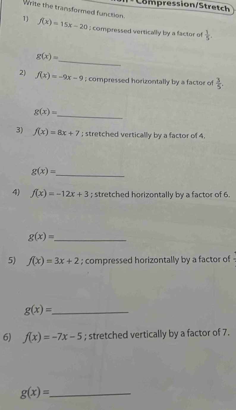 Compression/Stretch 
Write the transformed function. 
1) f(x)=15x-20; compressed vertically by a factor of  1/5 , 
_
g(x)=
2) f(x)=-9x-9; compressed horizontally by a factor of  3/5 .
g(x)= _ 
3) f(x)=8x+7; stretched vertically by a factor of 4. 
_ g(x)=
4) f(x)=-12x+3; stretched horizontally by a factor of 6.
g(x)= _ 
5) f(x)=3x+2; compressed horizontally by a factor of
g(x)= _ 
6) f(x)=-7x-5; stretched vertically by a factor of 7.
g(x)= _