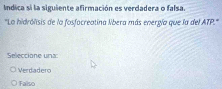 Indica si la siguiente afirmación es verdadera o falsa.
'La hidrólisis de la fosfocreatina libera más energía que la del ATP."
Seleccione una:
Verdadero
Falso