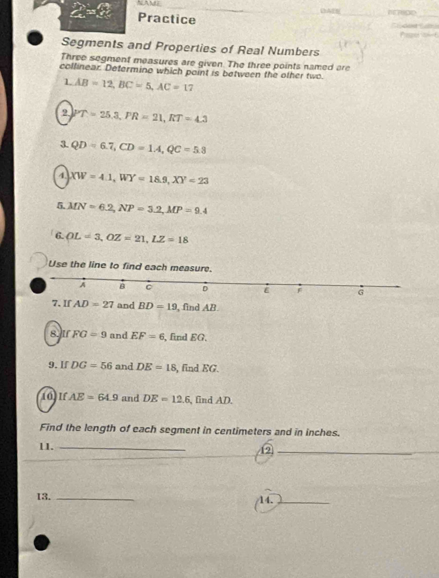 NAME 
∠ ≌ ∠ Practice 
_ 
Segments and Properties of Real Numbers 
Three segment measures are given. The three points named are 
collinear. Determino which point is between the other two. 
1 AB=12, BC=5, AC=17
2 PT=25.3, PR=21, RT=4.3
3. QD=6.7, CD=1.4, QC=5.3
4. XW=4.1, WY=18.9, XY=23
5. MN=6.2, NP=3.2, MP=9.4
6. OL=3, OZ=21, LZ=18
Use the line to find each measure.
A B C D
E F
G
7. If AD=27 and BD=19 , find AB
8. IfFG=9 and EF=6 , find EG. 
9. If DG=56 and DE=18 , find EG. 
10) If AE=64.9 and DE=12.6 , find AD. 
Find the length of each segment in centimeters and in inches. 
11. _12_ 
13. _14._