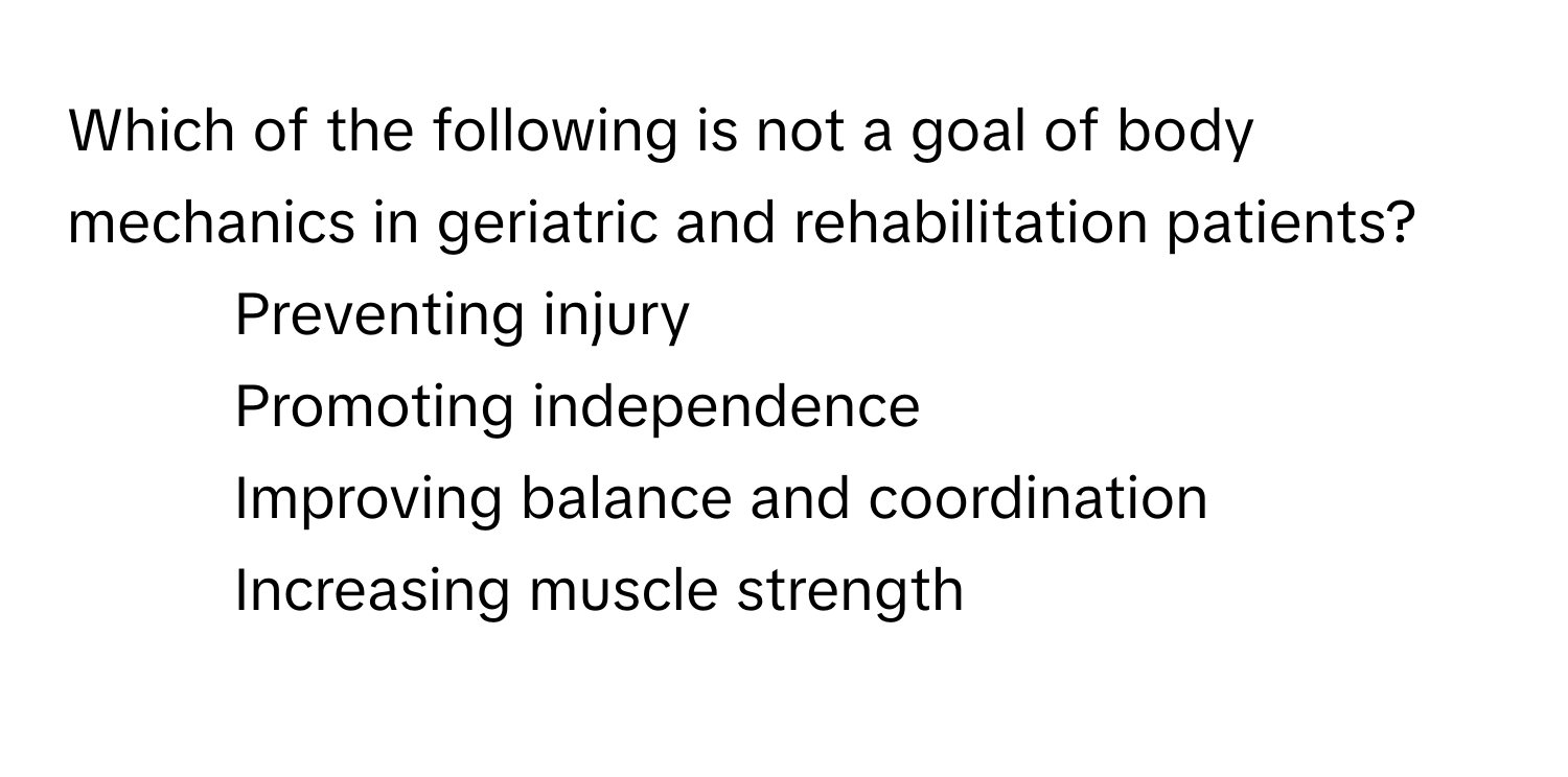 Which of the following is not a goal of body mechanics in geriatric and rehabilitation patients?

1) Preventing injury 
2) Promoting independence 
3) Improving balance and coordination 
4) Increasing muscle strength