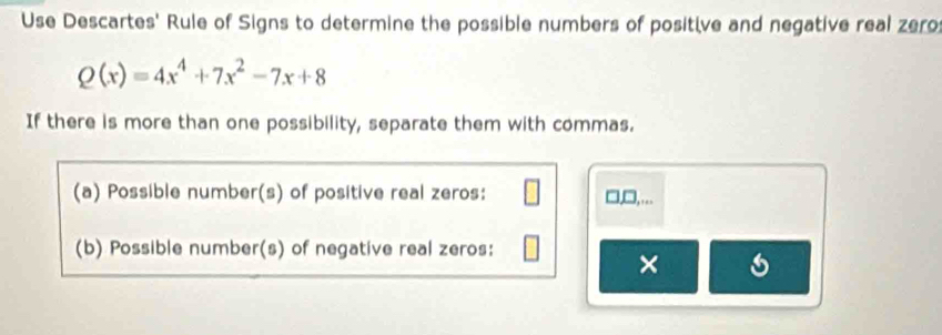 Use Descartes' Rule of Signs to determine the possible numbers of positive and negative real zero
Q(x)=4x^4+7x^2-7x+8
If there is more than one possibility, separate them with commas. 
(a) Possible number(s) of positive real zeros: □,□,... 
(b) Possible number(s) of negative real zeros: 
× a