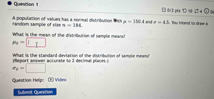 つ10 4 (i) De 
A population of values has a normal distribution with mu =150.4
random sample of size n=184. and sigma =4.5. You intend to draw a 
What is the mean of the distribution of sample means?
mu _overline x=□
What is the standard deviation of the distribution of sample means? 
(Report answer accurate to 2 decimal places.)
sigma _overline x=□
Question Help: Video 
Submit Question