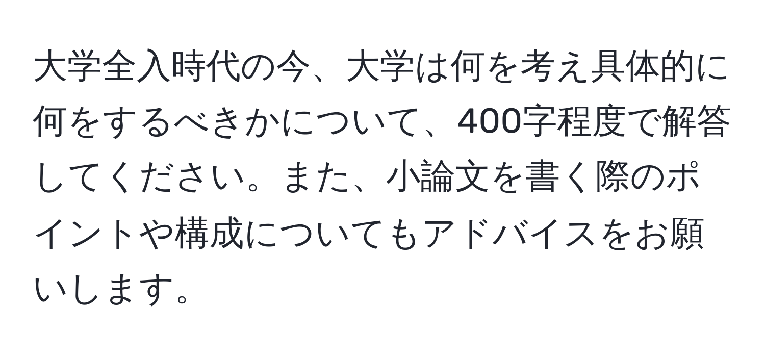 大学全入時代の今、大学は何を考え具体的に何をするべきかについて、400字程度で解答してください。また、小論文を書く際のポイントや構成についてもアドバイスをお願いします。