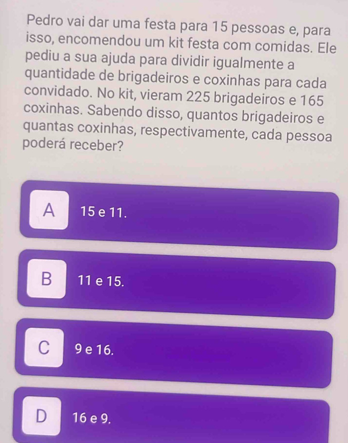 Pedro vai dar uma festa para 15 pessoas e, para
isso, encomendou um kit festa com comidas. Ele
pediu a sua ajuda para dividir igualmente a
quantidade de brigadeiros e coxinhas para cada
convidado. No kit, vieram 225 brigadeiros e 165
coxinhas. Sabendo disso, quantos brigadeiros e
quantas coxinhas, respectivamente, cada pessoa
poderá receber?
A 15 e 11.
B 11 e 15.
C 9 e 16.
D 16 e 9.