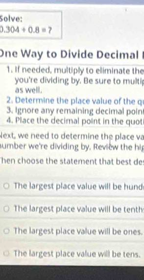 Solve:
0.304/ 0.8= 7
One Way to Divide Decimal I
1. If needed, multiply to eliminate the
you're dividing by. Be sure to multip
as well.
2. Determine the place value of the q
3. Ignore any remaining decimal poin
4. Place the decimal point in the quot
Next, we need to determine the place va
number we're dividing by, Review the hig
Then choose the statement that best des
The largest place value will be hund
The largest place value will be tenth
The largest place value will be ones.
The largest place value will be tens.