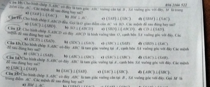 036 2166 522
Câu 10: Cho hình chóp S.ABC có đây là tam giác ABC vuông cân tại B , SA vuông góc với đây, M là trung
đểm của AC . Các mệnh đề sau đùng hay sai? (SAB)⊥ (SAC). b) BM⊥ AC. c) (SAB)⊥ (SBC) d) (SBM)⊥ (SAC).
a)
Cậu H1: Cho hình chóp S.ABCD đều. Gọi là O giao diểm c6aAC và BD. Các mệnh đề sau đúng hay sai?
a) (SAC)⊥ (SBD). b) SO⊥ (ABCD) c) (SBD)⊥ (ABCD) d) CD⊥ (SAD).
Câu 12: Cho hình chóp S.. 4BCD * có đây ABCD là hình vuông tâm 0, cạnh bên SA vuống góc với đây. Các
mệnh đề sau đùng hay sai?
a) (SCD)⊥ (SAD). b) (SDC)⊥ (SAO). c) (SBC)⊥ (SAB). d) (SBD)⊥ (SAC)
Câu 13_1 Cho hình chốp S.ABC có đây ABC là tam giác vuông tại A , canh bên SA vuông góc với đây Các mệnh
đề sau dúng hay sai?
a) (SBC)⊥ (SAB). b) (ABC)⊥ (SBC). c) (SAC)⊥ (SBC). d) (SAC)⊥ (SAB).
Câu 14?Cho hình chóp S.ABC có đây ABC là tam giác vuông tại A, cạnh bên SA vuông góc với đây. Các mệnh
đề sau đúng hay sai?
a) (SBC)⊥ (SAB). b) (SAC)⊥ (SAB). c) (SAC)⊥ (SBC). d) (ABC)⊥ (SBC).
Câu 15: Cho hình chóp S.ABC có đây ABC là tam giác vuông cân tại B , SA vuông góc với đây. Gọi M là
trung điểm AC . Các mệnh đề sau đùng hay sai?
a) BM⊥ AC lì (CDMA)(CAC)