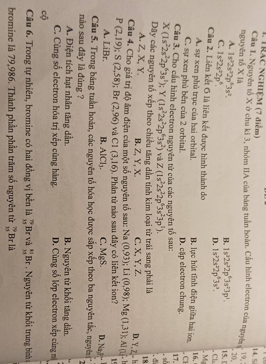TRAC NGHIỆM (7 điểm)
14. S
Cầu 1. Nguyên tố X ở chu kì 3, nhóm IIA của bảng tuần hoàn. Cấu hình electron của nguyên tỷ 19, 
nguyên tố X là
A. 1s^22s^22p^63s^2.. 20,
B. 1s^22s^22p^63s^23p^1.
C. 1s^22s^22p^6.
15. D
D. 1s^22s^22p^63s^3. Cl₂
Câu 2. Liên kết 6 là liên kết được hình thành do
. Mg
A. sự xen phủ trục của hai orbital.
16.
B. lực hút tĩnh điện giữa hai ion. . CH
C. sự xen phủ bên của 2 orbital. D. cặp electron chung.
Câu 3. Cho cấu hình electron nguyên tử của các nguyên tố sau:
17.
X(1s^22s^22p^63s^1);Y(1s^22s^22p^63s^2) và Z(1s^22s^22p^63s^23p^1).. số
.đi
Dãy các nguyên tố xếp theo chiều tăng dần tính kim loại từ trái sang phải là
18
A. Z, X, Y. B. Z, Y, X. C. X, Y, Z.
D. Y, Z . h
Câu 4. Cho giá trị độ âm điện của một số nguyên tố sau: Na (0,93); Li (0,98);Mg(1,31);Al(1,. 1
P(2,19);S(2,58);Br(2,96) và C1(3,16). Phân tử nào sau đây có liên kết ion? 1
A. LiBr. B. AlCl_3. C. MgS. Na_3P.
D.
Câu 5. Trong bảng tuần hoàn, các nguyên tố hóa học được sắp xếp theo ba nguyên tắc, nguyên (
nào sau đây là đúng ?
A. Điện tích hạt nhân tăng dần. B. Nguyên tử khối tăng dần.
C. Cùng số electron hóa trị xếp cùng hàng. D. Cùng số lớp electron xếp cùng mộ
cộ
Câu 6. Trong tự nhiên, bromine có hai đồng vị bền là _(35)^(79)Br và _(35)^(81)Br Nguyên tử khối trung bình ơ
bromine là 79,986. Thành phần phần trăm số nguyên tử _(35)^(79)Br là