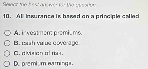 Select the best answer for the question.
10. All insurance is based on a principle called
A. investment premiums.
B. cash value coverage.
C. division of risk.
D. premium earnings.