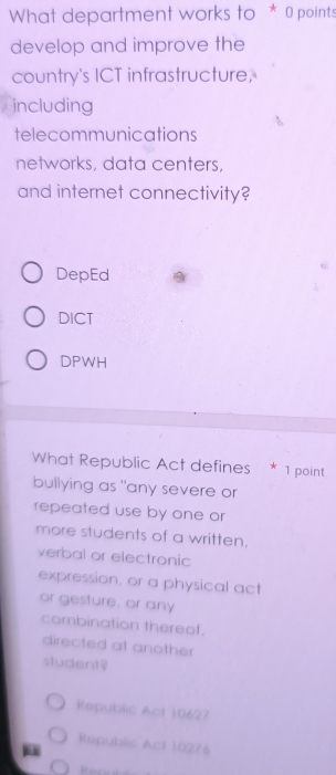 What department works to * 0 points
develop and improve the
country's ICT infrastructure,
including
telecommunications
networks, data centers,
and internet connectivity?
DepEd
DICT
DPWH
What Republic Act defines * 1 point
bullying as "any severe or
repeated use by one or
more students of a written.
verbal or electronic
expression, or a physical act
or gesture, or any
combination thereof.
directed at another
student?
Republic Act 10627
Republic Act 10276
Reree