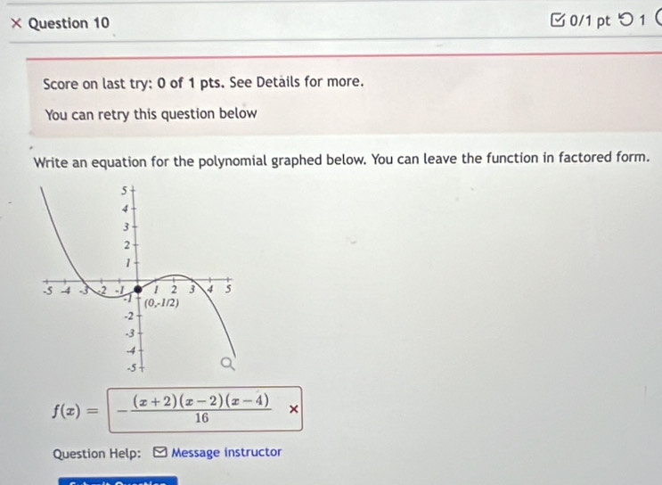 × Question 10 0/1pt つ 1
Score on last try: 0 of 1 pts. See Details for more.
You can retry this question below
Write an equation for the polynomial graphed below. You can leave the function in factored form.
f(x)=|- ((x+2)(x-2)(x-4))/16 x
Question Help: Message instructor