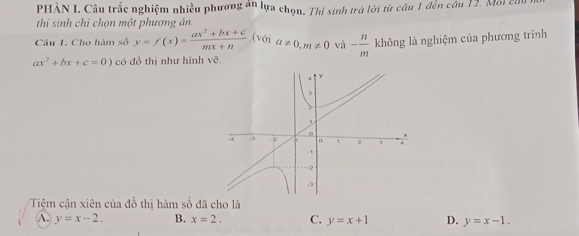 PHẢN I. Câu trắc nghiệm nhiều phương án lựa chọn. Thí sinh trả lời từ câu 1 đến cầu 12. Môi cầu
thi sinh chỉ chọn một phương án.
Câu 1. Cho hàm số y=f(x)= (ax^2+bx+c)/mx+n  (với a!= 0, m!= 0 và - n/m  không là nghiệm của phương trình
ax^2+bx+c=0) có đồ thị như hình vẽ.
Tiệm cận xiên của đồ thị hàm số đã cho là
A. y=x-2. B. x=2. C. y=x+1 D. y=x-1.