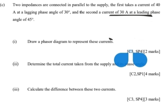 Two impedances are connected in parallel to the supply, the first takes a current of 40
A at a lagging phase angle of 30° , and the second a current of 30 A at a leading phase 
angle of 45°. 
(i) Draw a phasor diagram to represent these currents. 
C3. SP4][2 marks] 
(ii) Determine the total current taken from the supply and its phasc angle
[C2,SPI[ 4 marks] 
(iii) Calculate the difference between these two currents.
[C3,SP4] [ 3 marks]